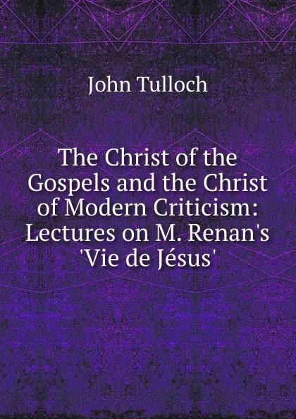 Обложка книги The Christ of the Gospels and the Christ of Modern Criticism: Lectures on M. Renan.s .Vie de Jesus.., John Tulloch