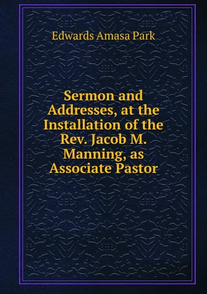 Обложка книги Sermon and Addresses, at the Installation of the Rev. Jacob M. Manning, as Associate Pastor, Edwards Amasa Park