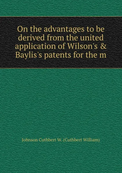 Обложка книги On the advantages to be derived from the united application of Wilson.s . Baylis.s patents for the m, Johnson Cuthbert W. (Cuthbert William)