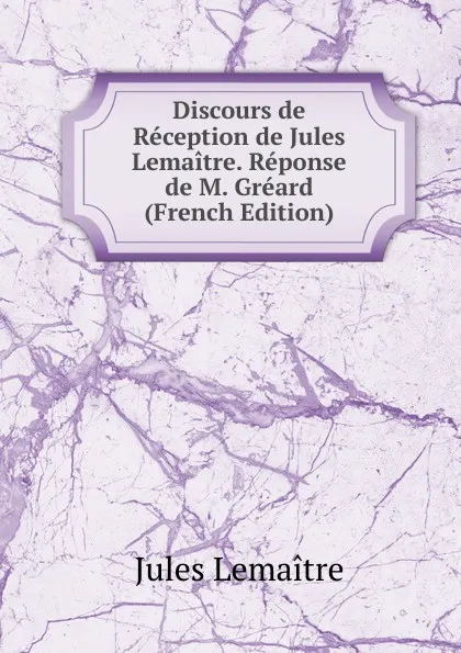 Обложка книги Discours de Reception de Jules Lemaitre. Reponse de M. Greard (French Edition), Jules Lemaitre