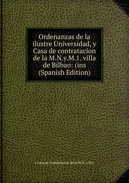 Обложка книги Ordenanzas de la ilustre Universidad, y Casa de contratacion de la M.N.y.M.1. villa de Bilbao: (ins (Spanish Edition), y Casa de Contratación de la M.N. y M.L