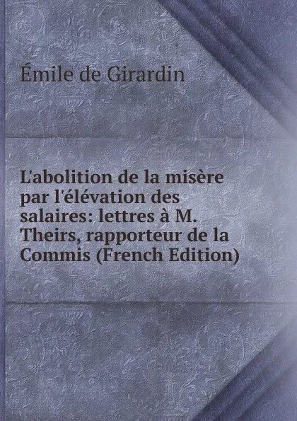 Обложка книги L.abolition de la misere par l.elevation des salaires: lettres a M. Theirs, rapporteur de la Commis (French Edition), Emile de Girardin