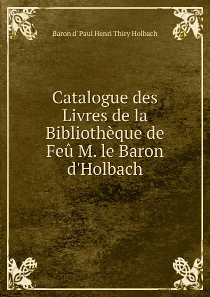 Обложка книги Catalogue des Livres de la Bibliotheque de Feu M. le Baron d.Holbach, Baron d' Paul Henri Thiry Holbach