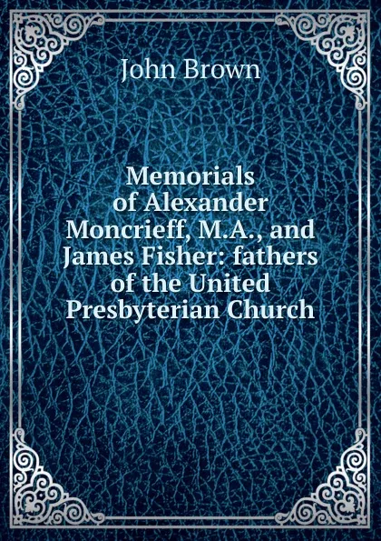 Обложка книги Memorials of Alexander Moncrieff, M.A., and James Fisher: fathers of the United Presbyterian Church, John Brown