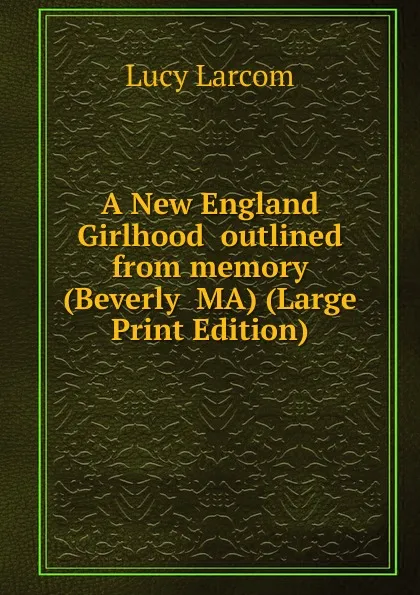 Обложка книги A New England Girlhood  outlined from memory (Beverly  MA) (Large Print Edition), Lucy Larcom