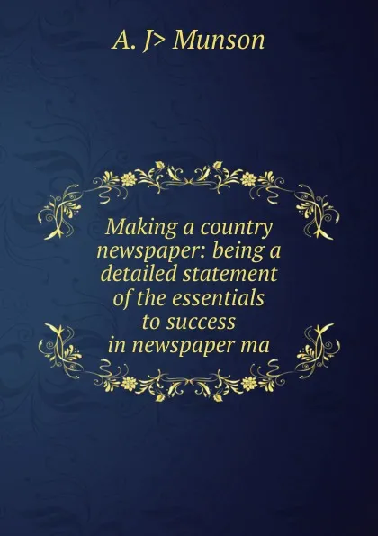 Обложка книги Making a country newspaper: being a detailed statement of the essentials to success in newspaper ma, A. J> Munson