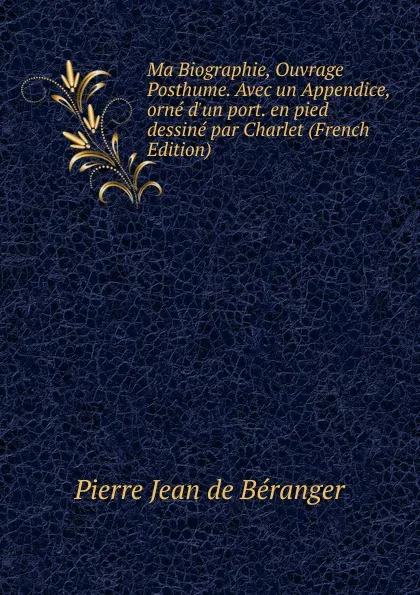 Обложка книги Ma Biographie, Ouvrage Posthume. Avec un Appendice, orne d.un port. en pied dessine par Charlet (French Edition), Pierre Jean de Béranger