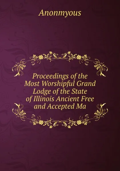 Обложка книги Proceedings of the Most Worshipful Grand Lodge of the State of Illinois Ancient Free and Accepted Ma, Anonmyous