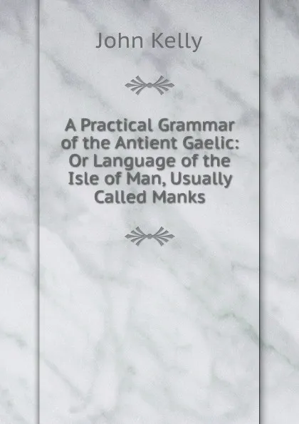 Обложка книги A Practical Grammar of the Antient Gaelic: Or Language of the Isle of Man, Usually Called Manks, John Kelly