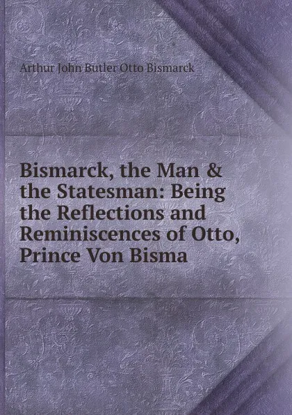 Обложка книги Bismarck, the Man & the Statesman: Being the Reflections and Reminiscences of Otto, Prince Von Bisma, Arthur John Butler Otto Bismarck