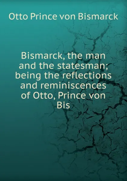 Обложка книги Bismarck, the man and the statesman; being the reflections and reminiscences of Otto, Prince von Bis, Otto Prince von Bismarck