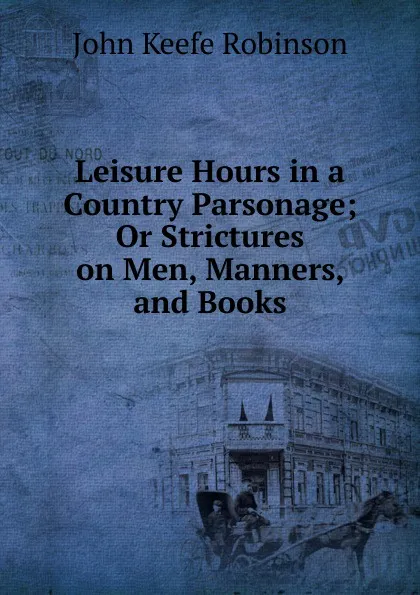 Обложка книги Leisure Hours in a Country Parsonage; Or Strictures on Men, Manners, and Books., John Keefe Robinson