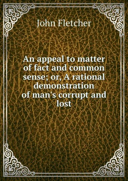 Обложка книги An appeal to matter of fact and common sense; or, A rational demonstration of man.s corrupt and lost, John Fletcher