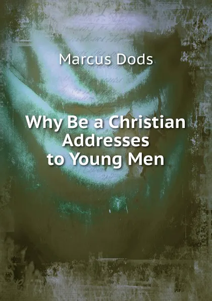 Обложка книги Why Be a Christian Addresses to Young Men, Marcus Dods