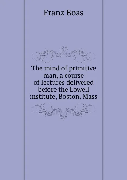 Обложка книги The mind of primitive man, a course of lectures delivered before the Lowell institute, Boston, Mass., Franz Boas
