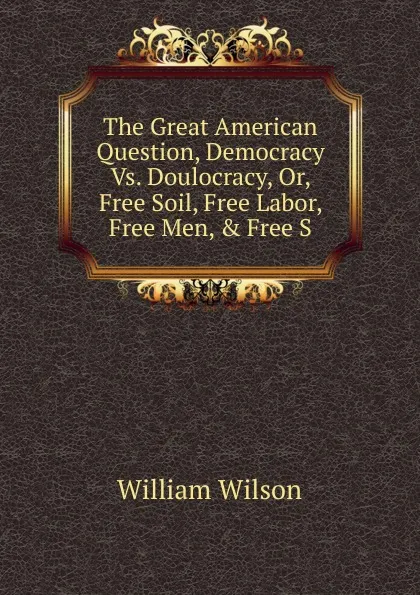 Обложка книги The Great American Question, Democracy Vs. Doulocracy, Or, Free Soil, Free Labor, Free Men, . Free S, William Wilson