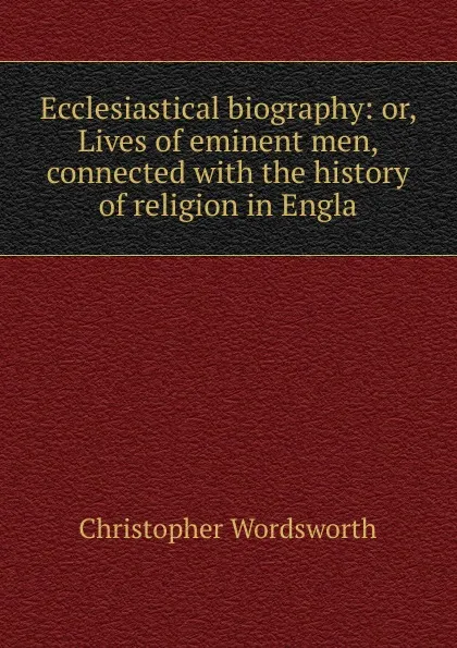 Обложка книги Ecclesiastical biography: or, Lives of eminent men, connected with the history of religion in Engla, Christopher Wordsworth