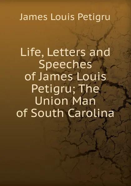 Обложка книги Life, Letters and Speeches of James Louis Petigru; The Union Man of South Carolina, James Louis Petigru