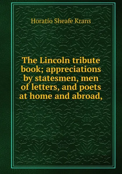 Обложка книги The Lincoln tribute book; appreciations by statesmen, men of letters, and poets at home and abroad,, Horatio Sheafe Krans