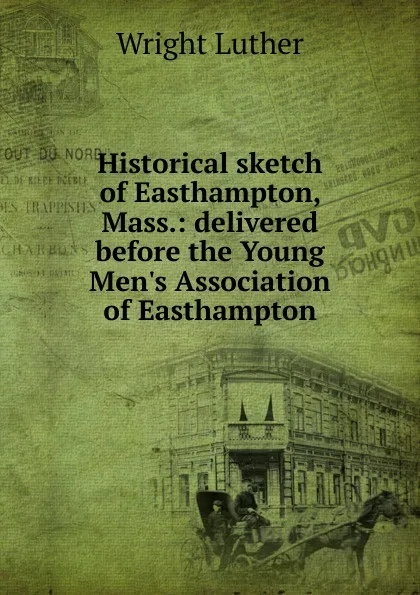 Обложка книги Historical sketch of Easthampton, Mass.: delivered before the Young Men.s Association of Easthampton, Wright Luther