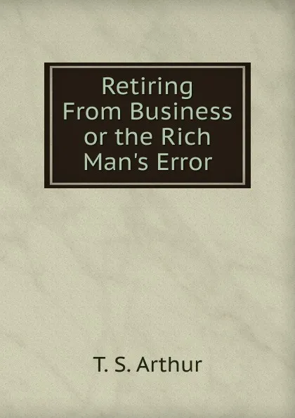 Обложка книги Retiring From Business or the Rich Man.s Error, T. S. Arthur