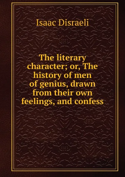 Обложка книги The literary character; or, The history of men of genius, drawn from their own feelings, and confess, Isaac Disraeli