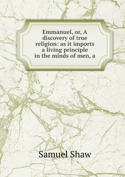 Обложка книги Emmanuel, or, A discovery of true religion: as it imports a living principle in the minds of men, a, Samuel Shaw