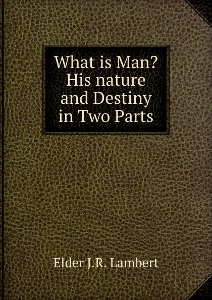 Обложка книги What is Man. His nature and Destiny in Two Parts, Elder J.R. Lambert