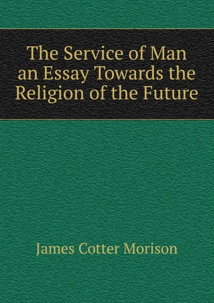 Обложка книги The Service of Man an Essay Towards the Religion of the Future, James Cotter Morison