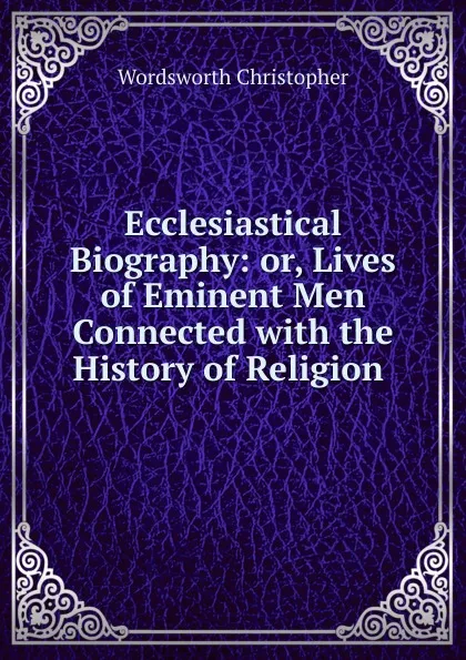 Обложка книги Ecclesiastical Biography: or, Lives of Eminent Men Connected with the History of Religion ., Christopher Wordsworth