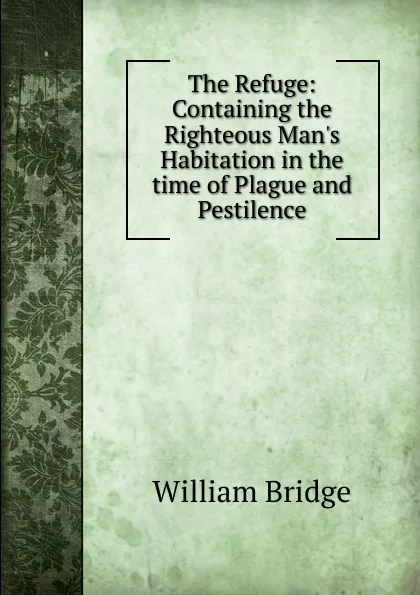 Обложка книги The Refuge: Containing the Righteous Man.s Habitation in the time of Plague and Pestilence, William Bridge