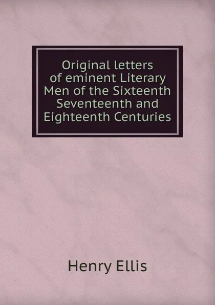 Обложка книги Original letters of eminent Literary Men of the Sixteenth Seventeenth and Eighteenth Centuries, Henry Ellis