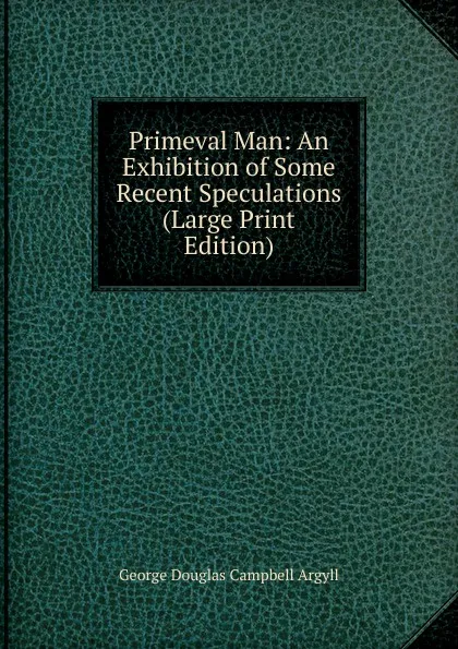 Обложка книги Primeval Man: An Exhibition of Some Recent Speculations (Large Print Edition), Argyll George Douglas Campbell