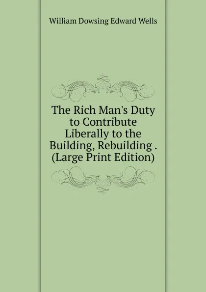 Обложка книги The Rich Man.s Duty to Contribute Liberally to the Building, Rebuilding . (Large Print Edition), William Dowsing Edward Wells