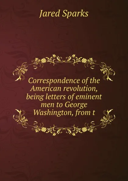 Обложка книги Correspondence of the American revolution, being letters of eminent men to George Washington, from t, Jared Sparks