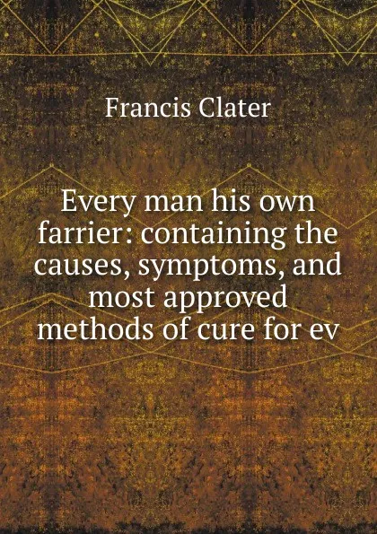 Обложка книги Every man his own farrier: containing the causes, symptoms, and most approved methods of cure for ev, Francis Clater