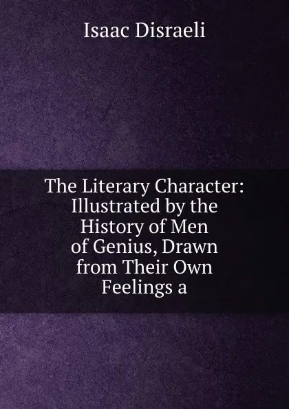 Обложка книги The Literary Character: Illustrated by the History of Men of Genius, Drawn from Their Own Feelings a, Isaac Disraeli