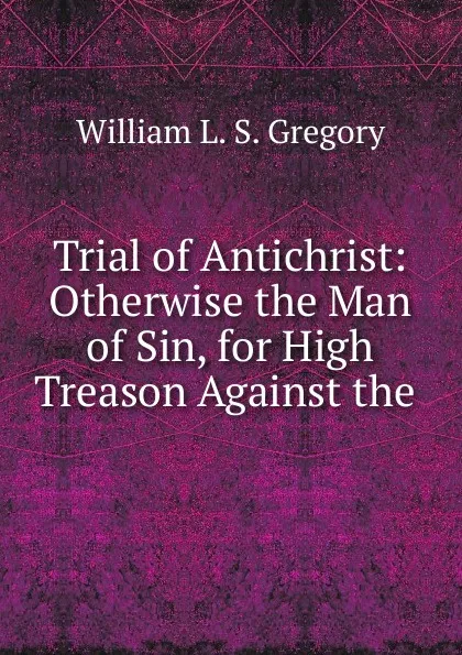 Обложка книги Trial of Antichrist: Otherwise the Man of Sin, for High Treason Against the ., William L. S. Gregory