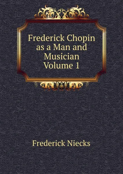 Обложка книги Frederick Chopin  as a Man and Musician  Volume 1, Frederick Niecks