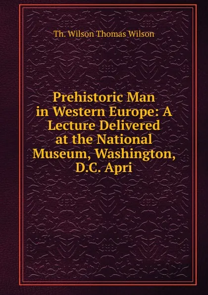 Обложка книги Prehistoric Man in Western Europe: A Lecture Delivered at the National Museum, Washington, D.C. Apri, Th. Wilson Thomas Wilson