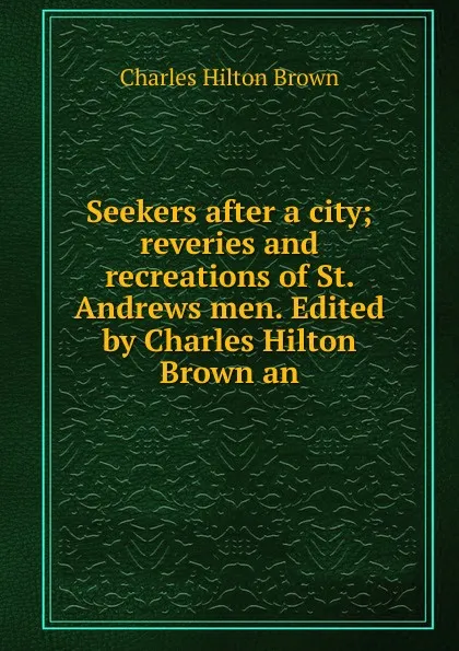 Обложка книги Seekers after a city; reveries and recreations of St. Andrews men. Edited by Charles Hilton Brown an, Charles Hilton Brown