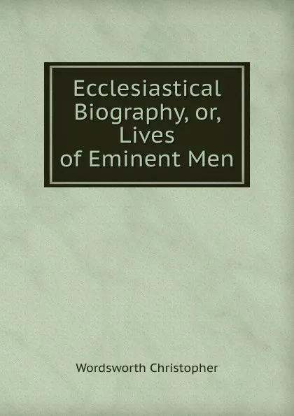 Обложка книги Ecclesiastical Biography, or, Lives of Eminent Men, Christopher Wordsworth