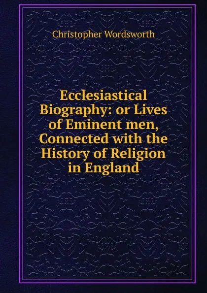 Обложка книги Ecclesiastical Biography: or Lives of Eminent men, Connected with the History of Religion in England, Christopher Wordsworth