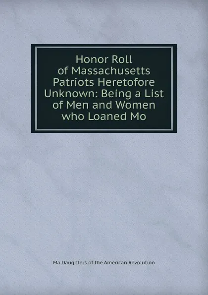 Обложка книги Honor Roll of Massachusetts Patriots Heretofore Unknown: Being a List of Men and Women who Loaned Mo, Ma Daughters of the American Revolution