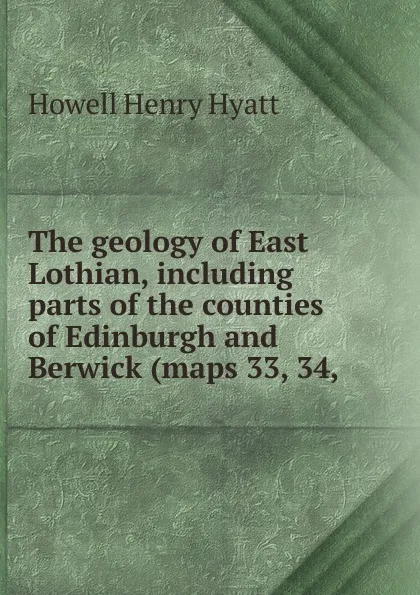 Обложка книги The geology of East Lothian, including parts of the counties of Edinburgh and Berwick (maps 33, 34,, Howell Henry Hyatt