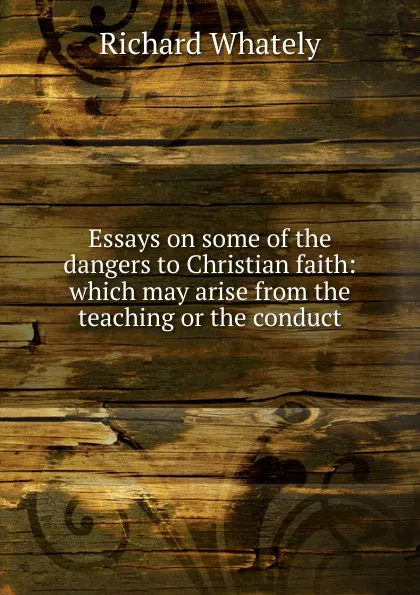 Обложка книги Essays on some of the dangers to Christian faith: which may arise from the teaching or the conduct, Richard Whately