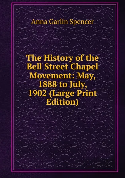 Обложка книги The History of the Bell Street Chapel Movement: May, 1888 to July, 1902 (Large Print Edition), Anna Garlin Spencer