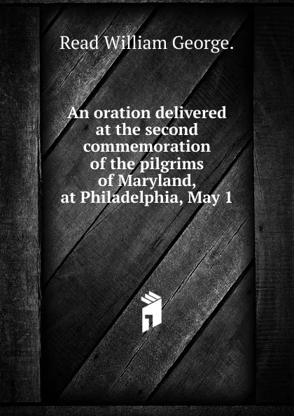 Обложка книги An oration delivered at the second commemoration of the pilgrims of Maryland, at Philadelphia, May 1, Read William George.