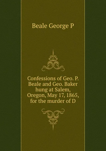 Обложка книги Confessions of Geo. P. Beale and Geo. Baker hung at Salem, Oregon, May 17, 1865, for the murder of D, Beale George P