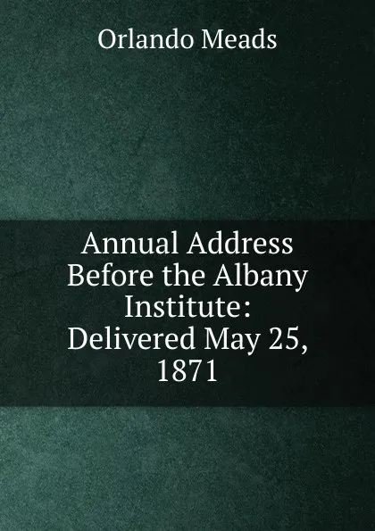 Обложка книги Annual Address Before the Albany Institute: Delivered May 25, 1871, Orlando Meads